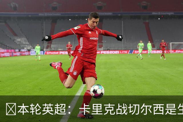 ​本轮英超：卡里克战切尔西是生死战，阿森纳利物浦焦点战，曼城再碰布莱顿